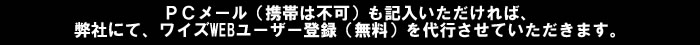 ＰＣメール（携帯は不可）も記入いただければ、弊社にて、ワイズWEBユーザー登録（無料）を代行させていただきます。